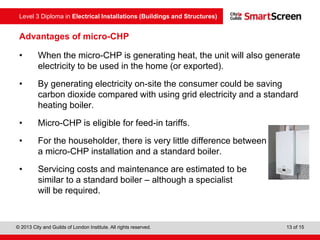 Level 3 Diploma in Electrical Installations (Buildings and Structures)
© 2013 City and Guilds of London Institute. All rights reserved. 13 of 15
Advantages of micro-CHP
• When the micro-CHP is generating heat, the unit will also generate
electricity to be used in the home (or exported).
• By generating electricity on-site the consumer could be saving
carbon dioxide compared with using grid electricity and a standard
heating boiler.
• Micro-CHP is eligible for feed-in tariffs.
• For the householder, there is very little difference between
a micro-CHP installation and a standard boiler.
• Servicing costs and maintenance are estimated to be
similar to a standard boiler – although a specialist
will be required.
 