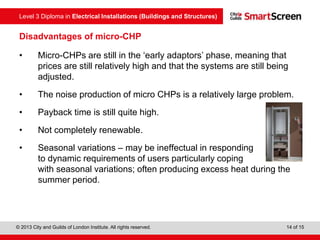 Level 3 Diploma in Electrical Installations (Buildings and Structures)
© 2013 City and Guilds of London Institute. All rights reserved. 14 of 15
Disadvantages of micro-CHP
• Micro-CHPs are still in the ‘early adaptors’ phase, meaning that
prices are still relatively high and that the systems are still being
adjusted.
• The noise production of micro CHPs is a relatively large problem.
• Payback time is still quite high.
• Not completely renewable.
• Seasonal variations – may be ineffectual in responding
to dynamic requirements of users particularly coping
with seasonal variations; often producing excess heat during the
summer period.
 