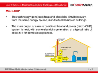 Level 3 Diploma in Electrical Installations (Buildings and Structures)
© 2013 City and Guilds of London Institute. All rights reserved. 2 of 15
Micro-CHP
• This technology generates heat and electricity simultaneously,
from the same energy source, in individual homes or buildings.
• The main output of a micro combined heat and power (micro-CHP)
system is heat, with some electricity generation, at a typical ratio of
about 6:1 for domestic appliances.
 