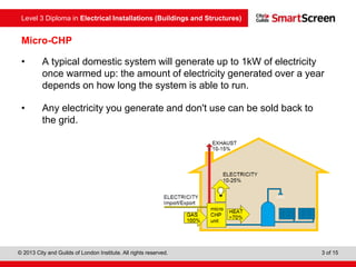 Level 3 Diploma in Electrical Installations (Buildings and Structures)
© 2013 City and Guilds of London Institute. All rights reserved. 3 of 15
Micro-CHP
• A typical domestic system will generate up to 1kW of electricity
once warmed up: the amount of electricity generated over a year
depends on how long the system is able to run.
• Any electricity you generate and don't use can be sold back to
the grid.
 