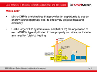 Level 3 Diploma in Electrical Installations (Buildings and Structures)
© 2013 City and Guilds of London Institute. All rights reserved. 4 of 15
Micro-CHP
• Micro-CHP is a technology that provides an opportunity to use an
energy source (normally gas) to effectively produce heat and
electricity.
• Unlike larger CHP systems (mini and full CHP) the application of
micro-CHP is typically limited to one property and does not include
any need for ‘district’ heating.
 