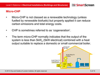 Level 3 Diploma in Electrical Installations (Buildings and Structures)
© 2013 City and Guilds of London Institute. All rights reserved. 5 of 15
Micro-CHP
• Micro-CHP is not classed as a renewable technology (unless
fuelled by renewable biofuels) but properly applied it can reduce
carbon emissions and total energy costs.
• CHP is sometimes referred to as ‘cogeneration’.
• The term micro-CHP normally indicates that the output of the
system is less than 5kWe (5kW electrical) combined with a heat
output suitable to replace a domestic or small commercial boiler.
 