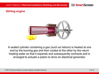 Level 3 Diploma in Electrical Installations (Buildings and Structures)
© 2013 City and Guilds of London Institute. All rights reserved. 6 of 15
Stirling engine
A sealed cylinder containing a gas (such as helium) is heated at one
end by the burning gas and then cooled at the other by the return
heating water so that it expands and subsequently contracts and is
arranged to actuate a piston to drive an electrical generator.
 