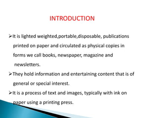 INTRODUCTION
It is lighted weighted,portable,disposable, publications
printed on paper and circulated as physical copies in
forms we call books, newspaper, magazine and
newsletters.
They hold information and entertaining content that is of
general or special interest.
It is a process of text and images, typically with ink on
paper using a printing press.
 