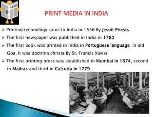 PRINT MEDIA IN INDIA
 Printing technology came to India in 1556 By Jesuit Priests
 The first newspaper was published in India in 1780
 The first Book was printed in India in Portuguese language in old
Goa. It was doctrina christa By St. Francis Xavier
 The first printing press was established in Mumbai in 1674, second
in Madras and third in Calcutta in 1779
 