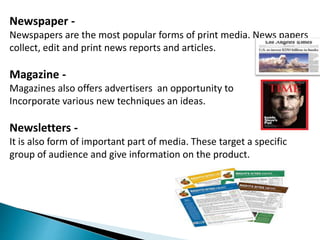 Newspaper -
Newspapers are the most popular forms of print media. News papers
collect, edit and print news reports and articles.
Magazine -
Magazines also offers advertisers an opportunity to
Incorporate various new techniques an ideas.
Newsletters -
It is also form of important part of media. These target a specific
group of audience and give information on the product.
 