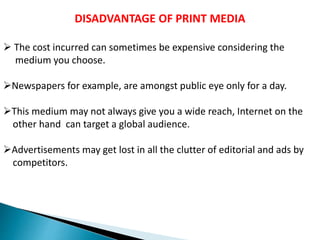 DISADVANTAGE OF PRINT MEDIA
 The cost incurred can sometimes be expensive considering the
medium you choose.
Newspapers for example, are amongst public eye only for a day.
This medium may not always give you a wide reach, Internet on the
other hand can target a global audience.
Advertisements may get lost in all the clutter of editorial and ads by
competitors.
 