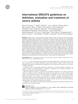International ERS/ATS guidelines on
definition, evaluation and treatment of
severe asthma
Kian Fan Chung1,2,21
, Sally E. Wenzel3,21
, Jan L. Brozek4
, Andrew Bush1,2
,
Mario Castro5
, Peter J. Sterk6
, Ian M. Adcock1
, Eric D. Bateman7
,
Elisabeth H. Bel6
, Eugene R. Bleecker8
, Louis-Philippe Boulet9
,
Christopher Brightling10
, Pascal Chanez11
, Sven-Erik Dahlen12
,
Ratko Djukanovic13
, Urs Frey14
, Mina Gaga15
, Peter Gibson16
, Qutayba Hamid17
,
Nizar N. Jajour18
, Thais Mauad19
, Ronald L. Sorkness18
and W. Gerald Teague20
Affiliations: 1
National Heart and Lung Institute, Imperial College, London, 2
Biomedical Research Unit, Royal
Brompton Hospital, London, 10
Institute for Lung Health, Leicester University, Leicester, and 13
Southampton
NIHR Respiratory Biomedical Research Unit, University of Southampton School of Medicine and Southampton
General Hospital, Southampton UK. 3
Dept of Medicine, University of Pittsburgh, Pittsburgh, PA, 5
Dept of
Medicine, Washington University, St Louis, MO, 8
Dept of Medicine, Wake Forest University, Winston Salem, NC,
18
Dept of Medicine, University of Wisconsin, Madison, WI, and 20
Division of Respiratory Medicine, Allergy, and
Immunology, Dept of Paediatrics, University of Virginia School of Medicine, VA, USA. 4
Dept of Clinical
Epidemiology and Biostatistics and Medicine, McMaster University, Hamilton, Ontario, 9
Centre de Recherche
de l’Institut Universitaire de Cardiologie et de Pneumologie de Quebec, Quebec, Quebec, and 17
Meakins-
Christie Laboratories, McGill University, Montreal, Quebec, Canada. 6
Dept of Respiratory Medicine, Academic
Medical Centre, Amsterdam, The Netherlands. 7
Lung Institute, University of Cape Town, Cape Town, South
Africa. 11
Departement des Maladies Respiratoires, Marseille Universite, Marseille, France. 12
Institute of
Environmental Medicine, Karolinska Institutet, Stockholm, Sweden. 14
University Children’s Hospital (UKBB),
University of Basel, Basel, Switzerland. 15
7th
Respiratory Dept and Asthma Centre, Athens Chest Hospital,
Athens, Greece. 16
Hunter Medical Research Institute, John Hunter Hospital, Newcastle, Australia. 19
Dept of
Pathology, University Medical School, Sao Paulo, Brazil. 21
Both authors contributed equally.
Correspondence: K.F. Chung, National Heart and Lung Institute, Imperial College, Dovehouse St, London,
SW3 6LY, UK. E-mail: f.chung@imperial.ac.uk
ABSTRACT Severe or therapy-resistant asthma is increasingly recognised as a major unmet need. A Task
Force, supported by the European Respiratory Society and American Thoracic Society, reviewed the
definition and provided recommendations and guidelines on the evaluation and treatment of severe asthma
in children and adults.
A literature review was performed, followed by discussion by an expert committee according to the
GRADE (Grading of Recommendations, Assessment, Development and Evaluation) approach for
development of specific clinical recommendations.
When the diagnosis of asthma is confirmed and comorbidities addressed, severe asthma is defined as
asthma that requires treatment with high dose inhaled corticosteroids plus a second controller and/or
systemic corticosteroids to prevent it from becoming ‘‘uncontrolled’’ or that remains ‘‘uncontrolled’’
despite this therapy. Severe asthma is a heterogeneous condition consisting of phenotypes such as
eosinophilic asthma. Specific recommendations on the use of sputum eosinophil count and exhaled nitric
oxide to guide therapy, as well as treatment with anti-IgE antibody, methotrexate, macrolide antibiotics,
antifungal agents and bronchial thermoplasty are provided.
Coordinated research efforts for improved phenotyping will provide safe and effective biomarker-driven
approaches to severe asthma therapy.
@ERSpublications
ERS/ATS guidelines revise the definition of severe asthma, discuss phenotypes and provide
guidance on patient management http://ow.ly/roufI
Copyright ßERS 2014
As a result of the author correction published in the April 2014 issue of the European Respiratory Journal, the online
version of this article has been revised.
TASK FORCE REPORT
ERS/ATS GUIDELINES ON SEVERE ASTHMA
Eur Respir J 2014; 43: 343–373 | DOI: 10.1183/09031936.00202013 343
 