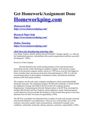 Get Homework/Assignment Done
Homeworkping.com
Homework Help
https://www.homeworkping.com/
Research Paper help
https://www.homeworkping.com/
Online Tutoring
https://www.homeworkping.com/
click here for freelancing tutoring sites
Case Study Analysis: Briefly identify Hewlett-Packard's ‘strategic agenda’, i.e. what are
the fundamental questions and problems that concern organizations and their successful
development” (2002).
Overview of the Company
Hewlett Packard is the world's leading producer of test and measurement
instruments and the world's third largest computer company. It has become a major
player in the personal computer market, and at in a 1999 survey was the sixth biggest in
terms of market share, having moved up from fourteenth largest in 1992. It is also the
second largest player in the computer workstations market, and holds the dominant
position in the laser printer business.
The company was the only major computer manufacturer which remained profitable
during the recession. The corporation employs 96,200 staff worldwide, of which 20,200
are employed in Europe and 2,000 in the UK (in the UK Computer Systems
Organization). Underpinning the Hewlett Packard culture is the HP Way, developed by
founders Bill Hewlett and Dave Packard, which emphasizes clearly stated and agreed
overall objectives but gives people the freedom to work towards these goals in ways they
determine best for their own areas of responsibility (1999).
The HP Way is probably best illustrated from a number of words and concepts extracted
from Hewlett Packard’s own publications. These are love of the product, love of the
customer, innovation, quality, open communication, commitment to people, trust,
confidence, informality, teamwork, sharing, openness, autonomy, responsibility ( 2001).
 