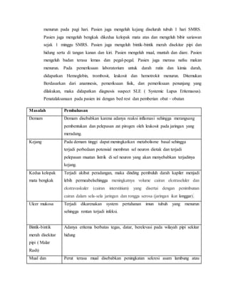 menurun pada pagi hari. Pasien juga mengeluh kejang diseluruh tubuh 1 hari SMRS.
Pasien juga mengeluh bengkak dikedua kelopak mata atas dan mengeluh bibir sariawan
sejak 1 minggu SMRS. Pasien juga mengeluh bintik-bintik merah disekitar pipi dan
hidung serta di tangan kanan dan kiri. Pasien mengeluh mual, muntah dan diare. Pasien
mengeluh badan terasa lemas dan pegal-pegal. Pasien juga merasa nafsu makan
menurun. Pada pemeriksaan laboratorium untuk darah rutin dan kimia darah,
didapatkan Hemoglobin, trombosit, leukosit dan hemotrokit menurun. Ditemukan
Berdasarkan dari anamnesis, pemeriksaan fisik, dan pemeriksaan penunjang yang
dilakukan, maka didapatkan diagnosis suspect SLE ( Systemic Lupus Eritemaous).
Penatalaksanaan pada pasien ini dengan bed rest dan pemberian obat – obatan
Masalah Pembahasan
Demam Demam disebabkan karena adanya reaksi inflamasi sehingga merangsang
pembentukan dan pelepasan zat pirogen oleh leukosit pada jaringan yang
meradang.
Kejang Pada demam tinggi dapat meningkatkan metabolisme basal sehingga
terjadi perbedaan potensial membran sel neuron diotak dan terjadi
pelepasan muatan listrik di sel neuron yang akan menyebabkan terjadinya
kejang.
Kedua kelopak
mata bengkak
Terjadi akibat peradangan, maka dinding pembuluh darah kapiler menjadi
lebih permeabelsehingga meningkatnya volume cairan ekstraseluler dan
ekstravaskuler (cairan interstitium) yang disertai dengan penimbunan
cairan dalam sela-sela jaringan dan rongga serosa (jaringan ikat longgar).
Ulcer mukosa Terjadi dikarenakan system pertahanan imun tubuh yang menurun
sehingga rentan terjadi infeksi.
Bintik-bintik
merah disekitar
pipi ( Malar
Rash)
Adanya eritema berbatas tegas, datar, berelevasi pada wilayah pipi sekitar
hidung
Mual dan Perut terasa mual disebabkan peningkatan sekresi asam lambung atau
 