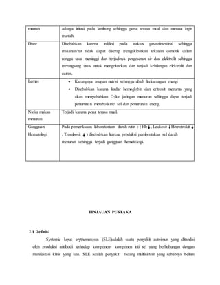 muntah adanya iritasi pada lambung sehingga perut terasa mual dan merasa ingin
muntah.
Diare Disebabkan karena infeksi pada traktus gastrointestinal sehingga
makanan/zat tidak dapat diserap mengakibatkan tekanan osmotik dalam
rongga usus meninggi dan terjadinya pergeseran air dan elektrolit sehingga
merangsang usus untuk mengeluarkan dan terjadi kehilangan elektrolit dan
cairan.
Lemas  Kurangnya asupan nutrisi sehinggatubuh kekurangan energi
 Disebabkan karena kadar hemoglobin dan eritrosit menurun yang
akan menyebabkan O2ke jaringan menurun sehingga dapat terjadi
penurunan metabolisme sel dan penurunan energi.
Nafsu makan
menurun
Terjadi karena perut terasa mual.
Gangguan
Hematologi
Pada pemeriksaan laboratorium darah rutin : ( Hb , Leukosit Hemotrokit
, Trombosit ) disebabkan karena produksi pembentukan sel darah
menurun sehingga terjadi gangguan hematologi.
TINJAUAN PUSTAKA
2.1 Definisi
Systemic lupus erythematosus (SLE)adalah suatu penyakit autoimun yang ditandai
oleh produksi antibodi terhadap komponen- komponen inti sel yang berhubungan dengan
manifestasi klinis yang luas. SLE adalah penyakit radang multisistem yang sebabnya belum
 