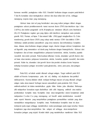 hormone memiliki peningkatan risiko SLE. Estradiol berikatan dengan reseptor pada limfosit
T dan B, kemudian akan meningkatkan aktivasi dan daya tahan dari sel ini, sehingga
menunjang respons imun yang memanjang.
Aktivasi imun dari sel yang bersirkulasi atau yang terikat jaringan diikuti dengan
peningkatan sekresi proinflammatorik tumor necrosis factor (TNF) dan interferon tipe 1 dan
2 (IFNs), dan sitokin pengendali sel B, B lymphocyte stimulator (BLyS) serta Interleukin
(IL)-10. Peningkatan regulasi gen yang dipicu oleh interferon merupakan suatu petanda
genetik SLE. Namun, sel lupus T dan natural killer (NK) gagal menghasilkan IL-2 dan
transforming growth factor (TGF) yang cukup untuk memicu CD4+ dan inhibisi CD8+.
Akibatnya adalah produksi autoantibodi yang terus menerus dan terbentuknya kompleks
imun, dimana akan berikatan dengan jaringan target, disertai dengan aktivasi komplemen dan
sel fagositik yang menemukan sel darah yang berikatan dengan Imunoglobulin. Aktivasi dari
komplemen dan sel imun mengakibatkan pelepasan kemotoksin, sitokin, kemokin, peptida
vasoaktif, dan enzim perusak. Pada keadaan inflamasi kronis, akumulasi growth factors dan
sel imun akan memicu pelepasan kemotoksin, sitokin, kemokin, peptide vasoaktif, dan enzim
perusak. Selain itu, akumulasi dari growth factor dan produk oksidase kronis berperan
terhadap kerusakan jaringan ireversibel pada glomerulus, arteri, paru-paru, dan jaringan
lainnya.
Pada SLE, sel tubuh sendiri dikenali sebagai antigen. Target antibodi pada SLE
adalah sel beserta komponennya yaitu inti sel, dinding sel, sitoplasma dan partikel
nukleoprotein. Karena didalam tubuh terdapat berbagai macam sel yang dikenali sebagai
antigen maka akan muncul berbagai macam autoantibodi pada penderita SLE. Peran
antibodi-antibodi ini dalam menimbulkan gejala klinis belum jelas diketahui. Beberapa
ahli melaporkan kerusakan organ disebabkan oleh efek langsung antibodi atau melalui
pembentukan komplek imun. Kompleks imun akan mengaktifasi sistem komplemen untuk
melepaskan C3a dan C5a yang merangsang sel basofil untuk membebaskan vasoaktif
amin seperti histamin yang menyebabkan peningkatan permeabilitas vaskuler yang akan
memudahkan mengendapnya kompleks imun. Pembentukan kompleks imun ini akan
terdeposit pada organ sehingga menimbulkan reaksi peradangan pada organ tersebut. Sistem
komplemen juga akan menyebabkan lisis selaput sel sehingga akan memperberat
kerusakan jaringan yang terjadi. Kondisi inilah yang menimbulkan manifestasi klinis SLE
 