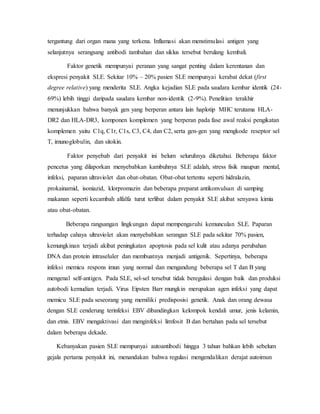 tergantung dari organ mana yang terkena. Inflamasi akan menstimulasi antigen yang
selanjutnya serangsang antibodi tambahan dan siklus tersebut berulang kembali.
Faktor genetik mempunyai peranan yang sangat penting dalam kerentanan dan
ekspresi penyakit SLE. Sekitar 10% – 20% pasien SLE mempunyai kerabat dekat (first
degree relative) yang menderita SLE. Angka kejadian SLE pada saudara kembar identik (24-
69%) lebih tinggi daripada saudara kembar non-identik (2-9%). Penelitian terakhir
menunjukkan bahwa banyak gen yang berperan antara lain haplotip MHC terutama HLA-
DR2 dan HLA-DR3, komponen komplemen yang berperan pada fase awal reaksi pengikatan
komplemen yaitu C1q, C1r, C1s, C3, C4, dan C2, serta gen-gen yang mengkode reseptor sel
T, imunoglobulin, dan sitokin.
Faktor penyebab dari penyakit ini belum seluruhnya diketahui. Beberapa faktor
pencetus yang dilaporkan menyebabkan kambuhnya SLE adalah, stress fisik maupun mental,
infeksi, paparan ultraviolet dan obat-obatan. Obat-obat tertentu seperti hidralazin,
prokainamid, isoniazid, klorpromazin dan beberapa preparat antikonvulsan di samping
makanan seperti kecambah alfalfa turut terlibat dalam penyakit SLE akibat senyawa kimia
atau obat-obatan.
Beberapa rangsangan lingkungan dapat mempengaruhi kemunculan SLE. Paparan
terhadap cahaya ultraviolet akan menyebabkan serangan SLE pada sekitar 70% pasien,
kemungkinan terjadi akibat peningkatan apoptosis pada sel kulit atau adanya perubahan
DNA dan protein intraseluler dan membuatnya menjadi antigenik. Sepertinya, beberapa
infeksi memicu respons imun yang normal dan mengandung beberapa sel T dan B yang
mengenal self-antigen. Pada SLE, sel-sel tersebut tidak beregulasi dengan baik dan produksi
autobodi kemudian terjadi. Virus Eipsten Barr mungkin merupakan agen infeksi yang dapat
memicu SLE pada seseorang yang memiliki predisposisi genetik. Anak dan orang dewasa
dengan SLE cenderung terinfeksi EBV dibandingkan kelompok kendali umur, jenis kelamin,
dan etnis. EBV mengaktivasi dan menginfeksi limfosit B dan bertahan pada sel tersebut
dalam beberapa dekade.
Kebanyakan pasien SLE mempunyai autoantibodi hingga 3 tahun bahkan lebih sebelum
gejala pertama penyakit ini, menandakan bahwa regulasi mengendalikan derajat autoimun
 