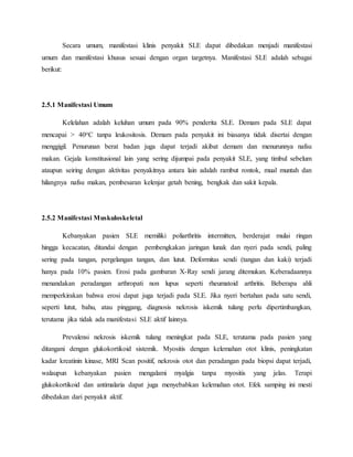 Secara umum, manifestasi klinis penyakit SLE dapat dibedakan menjadi manifestasi
umum dan manifestasi khusus sesuai dengan organ targetnya. Manifestasi SLE adalah sebagai
berikut:
2.5.1 Manifestasi Umum
Kelelahan adalah keluhan umum pada 90% penderita SLE. Demam pada SLE dapat
mencapai > 40oC tanpa leukositosis. Demam pada penyakit ini biasanya tidak disertai dengan
menggigil. Penurunan berat badan juga dapat terjadi akibat demam dan menurunnya nafsu
makan. Gejala konstitusional lain yang sering dijumpai pada penyakit SLE, yang timbul sebelum
ataupun seiring dengan aktivitas penyakitnya antara lain adalah rambut rontok, mual muntah dan
hilangnya nafsu makan, pembesaran kelenjar getah bening, bengkak dan sakit kepala.
2.5.2 Manifestasi Muskuloskeletal
Kebanyakan pasien SLE memiliki poliarthritis intermitten, berderajat mulai ringan
hingga kecacatan, ditandai dengan pembengkakan jaringan lunak dan nyeri pada sendi, paling
sering pada tangan, pergelangan tangan, dan lutut. Deformitas sendi (tangan dan kaki) terjadi
hanya pada 10% pasien. Erosi pada gambaran X-Ray sendi jarang ditemukan. Keberadaannya
menandakan peradangan arthropati non lupus seperti rheumatoid arthritis. Beberapa ahli
memperkirakan bahwa erosi dapat juga terjadi pada SLE. Jika nyeri bertahan pada satu sendi,
seperti lutut, bahu, atau pinggang, diagnosis nekrosis iskemik tulang perlu dipertimbangkan,
terutama jika tidak ada manifestasi SLE aktif lainnya.
Prevalensi nekrosis iskemik tulang meningkat pada SLE, terutama pada pasien yang
ditangani dengan glukokortikoid sistemik. Myositis dengan kelemahan otot klinis, peningkatan
kadar kreatinin kinase, MRI Scan positif, nekrosis otot dan peradangan pada biopsi dapat terjadi,
walaupun kebanyakan pasien mengalami myalgia tanpa myositis yang jelas. Terapi
glukokortikoid dan antimalaria dapat juga menyebabkan kelemahan otot. Efek samping ini mesti
dibedakan dari penyakit aktif.
 