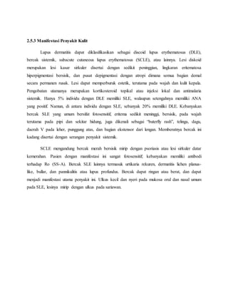 2.5.3 Manifestasi Penyakit Kulit
Lupus dermatitis dapat diklasifikasikan sebagai discoid lupus erythematosus (DLE),
bercak sistemik, subacute cutaneous lupus erythematosus (SCLE), atau lainnya. Lesi diskoid
merupakan lesi kasar sirkuler disertai dengan sedikit peninggian, lingkaran eritematosa
hiperpigmentasi bersisik, dan pusat depigmentasi dengan atropi dimana semua bagian demal
secara permanen rusak. Lesi dapat memperburuk estetik, terutama pada wajah dan kulit kepala.
Pengobatan utamanya merupakan kortikosteroid topikal atau injeksi lokal dan antimalaria
sistemik. Hanya 5% individu dengan DLE memiliki SLE, walaupun setengahnya memiliki ANA
yang positif. Namun, di antara individu dengan SLE, sebanyak 20% memiliki DLE. Kebanyakan
bercak SLE yang umum bersifat fotosensitif, eritema sedikit meninggi, bersisik, pada wajah
terutama pada pipi dan sekitar hidung, juga dikenali sebagai “buterfly rash”, telinga, dagu,
daerah V pada leher, punggung atas, dan bagian ekstensor dari lengan. Memberatnya bercak ini
kadang disertai dengan serangan penyakit sistemik.
SCLE mengandung bercak merah bersisik mirip dengan psoriasis atau lesi sirkuler datar
kemerahan. Pasien dengan manifestasi ini sangat fotosensitif; kebanyakan memiliki antibodi
terhadap Ro (SS-A). Bercak SLE lainnya termasuk urtikaria rekuren, dermatitis lichen planus-
like, bullar, dan pannikulitis atau lupus profundus. Bercak dapat ringan atau berat, dan dapat
menjadi manifestasi utama penyakit ini. Ulkus kecil dan nyeri pada mukosa oral dan nasal umum
pada SLE, lesinya mirip dengan ulkus pada sariawan.
 