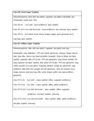 Class III: Focal Lupus Nephritis
Glomerulonephritis fokal aktif atau inaktif, segmental atau global endokapilar atau
ekstrakapiler terjadi pada <50%.
Class III (A) : Lesi aktif - focal proliferative lupus nephritis.
Class III (A/C): Lesi aktif dan kronis - focal proliferative dan sclerosing lupus nephritis.
Class III (C) : Lesi inaktif kronis disertai dengan jaringan parut glomerular-focal
sclerosing lupus nephritis.
Class IV: Diffuse Lupus Nephritis
Glomerulonephritis difus aktif atau inaktif, segmental atau global endo atau
ekstrakapiler yang melibatkan >50% dari seluruh glomerulus, biasanya dengan deposit
imun yang difus, disertai atau tanpa perubahan mesangial. Kelas ini dibagi atas lupus
nephritis segmental difus (IV-S) jika >50% dari glomerulus yang terkena memiliki lesi
yang segmental dan lupus nephritis difus global (IV-G) jika >50% dari glomerulus yang
terlibat memiliki lesi yang global. Segmental diartikan sebagai lesi glomerulus yang
melibatkan tidak lebih dari setengah dari unit glomerulus. Kelas ini termasuk kasus
dengan deposisi pada loop yang difus namun dengan sedikit atau tanpa proliferasi
glomerulus.
Class IV-S (A) : Lesi aktif —Lupus nephritis diffuse segmental proliferative
Class IV-G (A) : Lesi aktif —Lupus nephritis diffuse global proliferative
Class IV-S (A/C): Lesi aktif dan kronik— lupus nephritis diffuse segmental
proliferative dan lupus nephritis sclerosing
Class IV-G (A/C): Lesi aktif dan kronik —lupus nephritis diffuse global proliferative
dan lupus nephritis sclerosing.
 