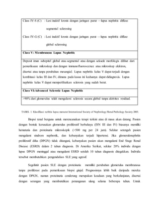 Class IV-S (C) : Lesi inaktif kronis dengan jaringan parut —lupus nephritis diffuse
segmental sclerosing
Class IV-G (C) : Lesi inaktif kronis dengan jaringan parut —lupus nephritis diffuse
global sclerosing
Class V: Membranous Lupus Nephritis
Deposit imun subepitel global atau segmental atau dengan sekuele morfologis dilihat dari
pemeriksaan mikroskop dan dengan immunofluoroscence atau mikroskop elektron,
disertai atau tanpa perubahan mesangial. Lupus nephritis kelas V dapat terjadi dengan
kombinasi kelas III dan IV, dimana pada kasus ini keduanya dapat didiagnosis. Lupus
nephritis kelas V dapat memperlihatkan sclerosis yang sudah berat.
Class VI:Advanced Sclerotic Lupus Nephritis
>90% dari glomerulus telah mengalami sclerosis secara global tanpa aktivitas residual.
TABEL 1: Klasifikasi nefritis lupus menurut International Society of Nephrology/Renal Pathology Society 2003.
Biopsi renal berguna untuk merencanakan terapi terkini atau di masa akan datang. Pasien
dengan bentuk kerusakan glomerulus proliferatif berbahaya (ISN III dan IV) biasanya memiliki
hematuria dan proteinuria mikroskopik (>500 mg per 24 jam). Sekitar setengah pasien
mengalami sindrom nephrotik, dan kebanyakan terjadi hipertensi. Jika glomerulonephritis
proliferatif difus (DPGN) tidak ditangani, kebanyakan pasien akan mengalami End Stage Renal
Disease (ESRD) dalam 2 tahun diagnosis. Di Amerika Serikat, sekitar 20% individu dengan
lupus DPGN meninggal atau mengalami ESRD setelah 10 tahun diagnosis ditegakkan. Individu
tersebut membutuhkan pengendalian SLE yang agresif.
Segelintir pasien SLE dengan proteinuria memiliki perubahan glomerulus membranous
tanpa proliferasi pada pemeriksaan biopsi ginjal. Prognosisnya lebih baik daripada mereka
dengan DPGN, namun proteinuria cenderung merupakan keadaan yang berkelanjutan, disertai
dengan serangan yang membutuhkan penanganan ulang selama beberapa tahun. Untuk
 