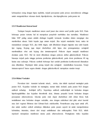 kebanyakan orang dengan lupus nephritis, terjadi percepatan pada proses aterosklerosis sehingga
untuk mengendalikan tekanan darah, hiperlipidemia, dan hiperglikemia pada pasien ini.
2.5.5 Manifestasi Sistem Saraf
Terdapat banyak manifestasi sistem saraf pusat dan sistem saraf perifer pada SLE. Pada
beberapa pasien tertentu hal ini merupakan penyebab morbiditas dan mortalitas. Manifestasi
klinis SSP paling umum adalah disfungsi kognitif, termasuk kesulitan dalam mengingat dan
memberikan alasan. Sakit kepala juga umum terjadi. Jika terjadi mendadak berat, maka ini
menandakan serangan SLE, jika lebih ringan, sulit dibedakan dengan migraine atau sakit kepala
tipe tegang. Kejang juga dapat disebabkan oleh lupus dan penanganannya seringkali
membutuhkan obat anti kejang dan immunosupresif. Psikosis dapat menjadi manifestasi
dominan pada SLE. Hal ini mesti dibedakan dengan psikosis akibat glukokortikoid. Psikosis
biasanya terjadi pada minggu pertama pemberian glukokortikoid, pada dosis prednisone 40 mg
harian atau sederajat. Psikosis sembuh beberapa hari setelah pemberian kortikosteroid diturunkan
atau dihentikan. Myelopati tidak jarang terjadi dan seringkali menimbulkan kecacatan. Terapi
immunosupresif harus segera dimulai dengan glukokortikoid merupakan standar terapi.
2.5.6 Oklusi Vaskuler
Prevalensi dari transient ischemic attack, stroke, dan infark myokard meningkat pada
pasien SLE. Kejadian vaskuler ini meningkat, namun tidak ekslusif, pada pasien SLE dengan
antibodi terhadap fosfolipid (aPL). Sepertinya antibodi antifosfolipid ini berkaitan dengan
hiperkoagulabilitas dan kejadian thrombotik akut, dimana penyakit kronis berkaitan dengan
percepatan atherosclerosis. Iskemia pada otak dapat disebabkan oleh oklusi fokal, baik
noninflamasi atau berkaitan dengan vaskulitis, atau dengan embolisasi dari plak arteri karotid
atau dari vegetasi fibrinous dari Libman-Sack endokarditis. Pemeriksaan yang tepat untuk aPL
dan untuk sumber emboli sebaiknya dilakukan pada pasien seperti ini untuk memperkirakan
kebutuhan, intensitas, durasi dari terapi antiinflamasi dan antikoagulasi. Pada SLE, infark
myokard merupakan manifestasi utama pada atherosclerosis. Peningkatan risiko kejadian
 