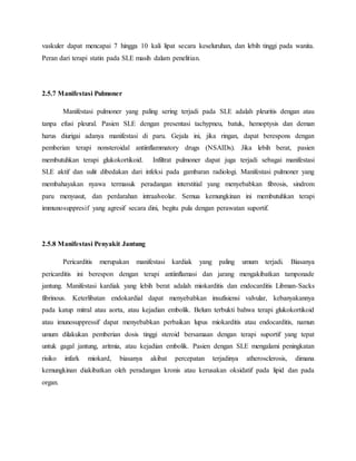 vaskuler dapat mencapai 7 hingga 10 kali lipat secara keseluruhan, dan lebih tinggi pada wanita.
Peran dari terapi statin pada SLE masih dalam penelitian.
2.5.7 Manifestasi Pulmoner
Manifestasi pulmoner yang paling sering terjadi pada SLE adalah pleuritis dengan atau
tanpa efusi pleural. Pasien SLE dengan presentasi tachypneu, batuk, hemoptysis dan deman
harus diurigai adanya manifestasi di paru. Gejala ini, jika ringan, dapat berespons dengan
pemberian terapi nonsteroidal antiinflammatory drugs (NSAIDs). Jika lebih berat, pasien
membutuhkan terapi glukokortikoid. Infiltrat pulmoner dapat juga terjadi sebagai manifestasi
SLE aktif dan sulit dibedakan dari infeksi pada gambaran radiologi. Manifestasi pulmoner yang
membahayakan nyawa termasuk peradangan interstitial yang menyebabkan fibrosis, sindrom
paru menyusut, dan perdarahan intraalveolar. Semua kemungkinan ini membutuhkan terapi
immunosuppresif yang agresif secara dini, begitu pula dengan perawatan suportif.
2.5.8 Manifestasi Penyakit Jantung
Pericarditis merupakan manifestasi kardiak yang paling umum terjadi. Biasanya
pericarditis ini berespon dengan terapi antiinflamasi dan jarang mengakibatkan tamponade
jantung. Manifestasi kardiak yang lebih berat adalah miokarditis dan endocarditis Libman-Sacks
fibrinous. Keterlibatan endokardial dapat menyebabkan insufisiensi valvular, kebanyakannya
pada katup mitral atau aorta, atau kejadian embolik. Belum terbukti bahwa terapi glukokortikoid
atau imunosuppressif dapat menyebabkan perbaikan lupus miokarditis atau endocarditis, namun
umum dilakukan pemberian dosis tinggi steroid bersamaan dengan terapi suportif yang tepat
untuk gagal jantung, aritmia, atau kejadian embolik. Pasien dengan SLE mengalami peningkatan
risiko infark miokard, biasanya akibat percepatan terjadinya atherosclerosis, dimana
kemungkinan diakibatkan oleh peradangan kronis atau kerusakan oksidatif pada lipid dan pada
organ.
 