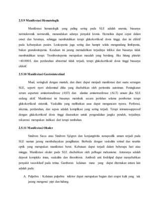 2.5.9 Manifestasi Hematologik
Manifestasi hematologik yang paling sering pada SLE adalah anemia, biasanya
normokromik normositik, menandakan adanya penyakit kronis. Hemolisis dapat cepat dalam
onset dan beratnya, sehingga membutuhkan terapi glukokortikoid dosis tinggi, dan ini efektif
pada kebanyakan pasien. Leukopenia juga sering dan hampir selalu mengandung limfopenia,
bukan granulositopenia. Keadaan ini jarang memudahkan terjadinya infeksi dan biasanya tidak
membutuhkan terapi. Trombositopenia merupakan masalah yang berulang. Jika hitung platelet
>40.000/L dan perdarahan abnormal tidak terjadi, terapi glukokortikoid dosis tinggi biasanya
efektif.
2.5.10 Manifestasi Gastrointestinal
Mual, seringkali dengan muntah, dan diare dapat menjadi manifestasi dari suatu serangan
SLE, seperti nyeri abdominal difus yang disebabkan oleh peritonitis autoimun. Peningkatan
serum aspartate aminotransferase (AST) dan alanine aminotranferase (ALT) umum jika SLE
sedang aktif. Manifestasi ini biasanya membaik secara perlahan selama pemberian terapi
glukokortikoid sistemik. Vaskulitis yang melibatkan usus dapat mengancam nyawa. Perforasi,
iskemia, perdarahan, dan sepsis adalah komplikasi yang sering terjadi. Terapi immunosuppressif
dengan glukokortikoid dosis tinggi disarankan untuk pengendalian jangka pendek, terjadinya
rekurensi merupakan indikasi dari terapi tambahan.
2.5.11 Manifestasi Okuler
Sindrom Sicca atau Sindrom Sjögren dan konjungtivitis nonspesifik umum terjadi pada
SLE namun jarang membahayakan penglihatan. Berbeda dengan vaskulitis retinal dan neuritis
optik yang merupakan manifestasi berat. Kebutaan dapat terjadi dalam beberapa hari atau
minggu. Manifestasi okuler pada SLE disebabkan oleh pelbagai mekanisme. Antaranya adalah
deposit kompleks imun, vaskulitis dan thrombosis. Antibodi anti fosfolipid dapat menyebabkan
penyakit vasooklusif pada retina. Gambaran kelainan mata yang dapat ditemukan antara lain
adalah pada:
A. Palpebra : Kelainan palpebra inferior dapat merupakan bagian dari erupsi kulit yang tak
jarang mengenai pipi dan hidung.
 