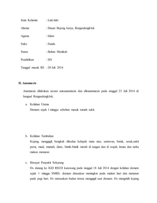 Jenis Kelamin : Laki-laki
Alamat : Dusun Bojong karya, Rengasdengklok
Agama : Islam
Suku : Sunda
Status : Belum Menikah
Pendidikan : SD
Tanggal masuk RS : 20 Juli 2014
II. Anamnesis
Anamnesis dilakukan secara autoanamnesis dan alloanamnesis pada tanggal 23 Juli 2014 di
bangsal Rengasdengklok.
a. Keluhan Utama
Demam sejak 1 minggu sebelum masuk rumah sakit.
b. Keluhan Tambahan
Kejang, menggigil, bengkak dikedua kelopak mata atas, sariawan, batuk, sesak,sakit
perut, mual, muntah, diare, bintik-bintik merah di tangan dan di wajah, lemas dan nafsu
makan menurun
c. Riwayat Penyakit Sekarang
Os datang ke IGD RSUD karawang pada tanggal 18 Juli 2014 dengan keluhan demam
sejak 1 minggu SMRS. demam dirasakan meningkat pada malam hari dan menurun
pada pagi hari. Os merasakan badan terasa menggigil saat demam. Os mengeluh kejang
 