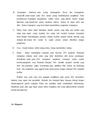 B. Konjungtiva : Sindroma mata kering (konjungtivitis Sicca) dan konjungtivitis
nonspesifik umum terjadi pada SLE namun jarang membahayakan penglihatan. Pada
permulaannya konjungtiva menunjukkan sedikit sekret yang mukoid disusul dengan
hiperemia yang intensif dan edema membran mukosa. Reaksi ini dapat lokal atau
difus. Reaksi konjungtiva yang berat dapat menyebabkan pengerutan konjungtiva.
C. Sklera : Pada sklera dapat ditemukan skleritis anterior yang difus atau noduler yang
makin lama makin sering kambuh dan setiap kali kambuh keadaan bertambah
berat. Dengan bekembangnya penyakit, skleritis berubah menjadi skleritis nekrotik yang
melanjut dari tempat lesi semula ke segala jurusan sampai dihentikan dengan
pengobatan.
D. Uvea : Terjadi kelainan akibat radang sklera. Jarang menimbulkan sinekia.
E. Retina : Dapat menimbulkan retinopati pada kira-kira 25% penderita. Retinopati
merupakan kelainan pada retina yang tidak disebabkan oleh proses peradangan.
Keterlibatan retina pada SLE merupakan manifestasi terbanyak kedua setelah
keratokonjungtivitis sicca. Penderita retinopati SLE memiliki penyakit sistemik yang
aktif dan penurunan angka kesembuhan yang signifikan. Oleh karena itu, monitoring
ketat dan pengobatan yang aggresif pada pasien-pasien dengan retinopati SLE sangatlah
penting.
Keluhan nyeri pada mata atau gangguan penglihatan pada pasien SLE memerlukan
tindakan yang segera dan specialistik. Skeleritis dan retinopati lupus biasanya diterapi dengan
immunosuppresif agresif walaupun belum ada penelitian untuk membuktikan efektivitasnya.
Manifestasi pada mata juga dapat terjadi akibat komplikasi dari terapi glukokortikoid termasuk
katarak dan glaucoma.
2.6 Diagnosis
 