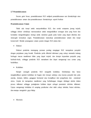 2.7 Penatalaksanaan
Secara garis besar, penatalaksanaan SLE meliputi penatalaksanaan non farmakologis atau
penatalaksanaan umum dan penatalaksanaan farmakologis seperti berikut:
Penatalaksanaan Umum
Tidak ada terapi untuk menyembuhkan SLE, dan remisi sempurna jarang terjadi,
sehingga dokter sebaiknya merencanakan untuk mengendalikan serangan akut yang berat dan
kemudian mengembangkan strategi untuk menekan gejala pada kadar yang dapat diterima dan
mencegah kerusakan organ. Penatalaksanaan mencakup penatalaksanaan umum dan terapi
konservatif. Bentuk penanganan umum pasien dengan SLE antara lain :
 Edukasi
Edukasi penderita memegang peranan penting mengingat SLE merupakan penyakit
dengan perjalanan yang kronik. Penderita perlu dibekali informasi yang cukup memadai tentang
berbagai macan manifestasi klinis yang dapat terjadi, dan derajat keparahan penyakit yang
berbada-beda, sehingga penderita SLE memahami dan dapat mengurangi rasa cemas yang
berlebihan.
 Kelelahan
Hampir setengah penderita SLE mengeluh kelelahan. Sebelumnya kita harus
mengklarifikasi apakah kelelahan ini bagian dari derajat sakitnya atau karena penyakit lain yaitu
anemia, demam, infeksi, gangguan hormonal atau komplikasi dari pengobatan dan emotional
stress. Gejala ini merupakan manifestasi yang berhubungan dengan disfungsi sitokin dalam
proses inflamasi sehingga peningkatan keluhan dapat sebagai parameter aktivitas inflamasi.
Upaya mengurangi kelelahan di samping pemberian obat ialah cukup istirahat, batasi aktivitas,
dan mampu mengubah gaya hidup.
 Merokok
 