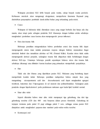 Walaupun prevalensi SLE lebih banyak pada wanita, cukup banyak wanita perokok.
Kebiasaan merokok akan mengurangi oksigenisasi, memperberat fenomena Raynaud yang
disebabkan penyempitan pembuluh darah akibat bahan yang terkandung pada rokok.
 Cuaca
Walaupun di Indonesia tidak ditemukan cuaca yang sangat berbeda dan hanya ada dua
musim, akan tetapi pada sebagian penderita SLE khususnya dengan keluhan artritis sebaiknya
menghindari perubahan cuaca karena akan mempengaruhi proses inflamasi.
 Stres dan trauma fisik
Beberapa penelitian mengemukakan bahwa perubahan emosi dan trauma fisik dapat
mempengaruhi sistem imun melalui penurunan respons mitogen limfosit, menurunkan fungsi
sitotoksik limfosit dan menaikkan aktivitas sel NK (Natural Killer). Keadan stress tidak selalu
mempengaruhi aktivasi penyakit, sedangkan trauma fisik dilaporkan tidak berhubungan dengan
aktivasi SLE-nya. Umumnya beberapa peneliti sependapat bahawa stress dan trauma fisik
sebaiknya dikurangi atau dihindari karena keadaan yang primaakan memperbaiki penyakitnya.
 Diet
Tidak ada diet khusus yang diperlukan pasien SLE. Makanan yang berimbang dapat
memperbaiki kondisi tubuh. Beberapa penelitian melaporkan bahwa minyak ikan yang
mengandung eicosapentanoic acid dan docosahexanoic acid dapat menghambat agregasi
trombosit, leukotrien dan 5-lipoxygenase di sel monosit dan polimorfonuklear. Sedangkan pada
penderita dengan hiperkolesterol perlu pembatasan makanan agar kadar lipid kembali normal.
 Sinar ultra violet
Seperti diketahui bahwa sinar ultra violet mempunyai tiga gelombang, dua dari tiga
gelombang tersebut (320 dan 400 nm) berperan dalam proses fototoksik. Gelombang ini
terpapar terutama pada pukul 10 pagi sehingga pukul 3 sore, sehingga semua pasien SLE
dianjurkan untuk menghindari paparan sinar matahari pada waktu-waktu tersebut.
 Kontrasepsi oral
 