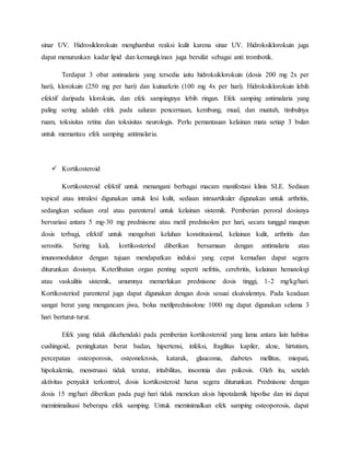 sinar UV. Hidrosiklorokuin menghambat reaksi kulit karena sinar UV. Hidroksiklorokuin juga
dapat menurunkan kadar lipid dan kemungkinan juga bersifat sebagai anti trombotik.
Terdapat 3 obat antimalaria yang tersedia iaitu hidroksiklorokuin (dosis 200 mg 2x per
hari), klorokuin (250 mg per hari) dan kuinarkrin (100 mg 4x per hari). Hidroksiklorokuin lebih
efektif daripada klorokuin, dan efek sampingnya lebih ringan. Efek samping antimalaria yang
paling sering adalah efek pada saluran pencernaan, kembung, mual, dan muntah, timbulnya
ruam, toksisitas retina dan toksisitas neurologis. Perlu pemantauan kelainan mata setiap 3 bulan
untuk memantau efek samping antimalaria.
 Kortikosteroid
Kortikosteroid efektif untuk menangani berbagai macam manifestasi klinis SLE. Sediaan
topical atau intralesi digunakan untuk lesi kulit, sediaan intraartikuler digunakan untuk arthritis,
sedangkan sediaan oral atau parenteral untuk kelainan sistemik. Pemberian peroral dosisnya
bervariasi antara 5 mg-30 mg prednisone atau metil prednisolon per hari, secara tunggal maupun
dosis terbagi, efektif untuk mengobati keluhan konstitusional, kelainan kulit, arthritis dan
serositis. Sering kali, kortikosteriod diberikan bersamaan dengan antimalaria atau
imunomodulator dengan tujuan mendapatkan induksi yang cepat kemudian dapat segera
diturunkan dosisnya. Keterlibatan organ penting seperti nefritis, cerebritis, kelainan hematologi
atau vaskulitis sistemik, umumnya memerlukan prednisone dosis tinggi, 1-2 mg/kg/hari.
Kortikosteriod parenteral juga dapat digunakan dengan dosis sesuai ekuivalennya. Pada keadaan
sangat berat yang mengancam jiwa, bolus metilprednisolone 1000 mg dapat digunakan selama 3
hari berturut-turut.
Efek yang tidak dikehendaki pada pemberian kortikosteroid yang lama antara lain habitus
cushingoid, peningkatan berat badan, hipertensi, infeksi, fragilitas kapiler, akne, hirtutism,
percepatan osteoporosis, osteonekrosis, katarak, glaucoma, diabetes mellitus, miopati,
hipokalemia, menstruasi tidak teratur, iritabilitas, insomnia dan psikosis. Oleh itu, setelah
aktivitas penyakit terkontrol, dosis kortikosteroid harus segera diturunkan. Prednisone dengan
dosis 15 mg/hari diberikan pada pagi hari tidak menekan aksis hipotalamik hipofise dan ini dapat
meminimalisasi beberapa efek samping. Untuk meminimalkan efek samping osteoporosis, dapat
 