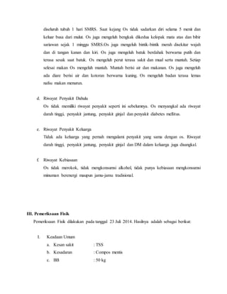 diseluruh tubuh 1 hari SMRS. Saat kejang Os tidak sadarkan diri selama 5 menit dan
keluar busa dari mulut. Os juga mengeluh bengkak dikedua kelopak mata atas dan bibir
sariawan sejak 1 minggu SMRS.Os juga mengeluh bintik-bintik merah disekitar wajah
dan di tangan kanan dan kiri. Os juga mengeluh batuk berdahak berwarna putih dan
terasa sesak saat batuk. Os mengeluh perut terasa sakit dan mual serta muntah. Setiap
selesai makan Os mengeluh muntah. Muntah berisi air dan makanan. Os juga mengeluh
ada diare berisi air dan kotoran berwarna kuning. Os mengeluh badan terasa lemas
nafsu makan menurun.
d. Riwayat Penyakit Dahulu
Os tidak memiliki riwayat penyakit seperti ini sebelumnya. Os menyangkal ada riwayat
darah tinggi, penyakit jantung, penyakit ginjal dan penyakit diabetes mellitus.
e. Riwayat Penyakit Keluarga
Tidak ada keluarga yang pernah mengalami penyakit yang sama dengan os. Riwayat
darah tinggi, penyakit jantung, penyakit ginjal dan DM dalam keluarga juga disangkal.
f. Riwayat Kebiasaan
Os tidak merokok, tidak mengkonsumsi alkohol, tidak punya kebiasaan mengkonsumsi
minuman berenergi maupun jamu-jamu tradisional.
III. Pemeriksaan Fisik
Pemeriksaan Fisik dilakukan pada tanggal 23 Juli 2014. Hasilnya adalah sebagai berikut:
I. Keadaan Umum
a. Kesan sakit : TSS
b. Kesadaran : Compos mentis
c. BB : 50 kg
 
