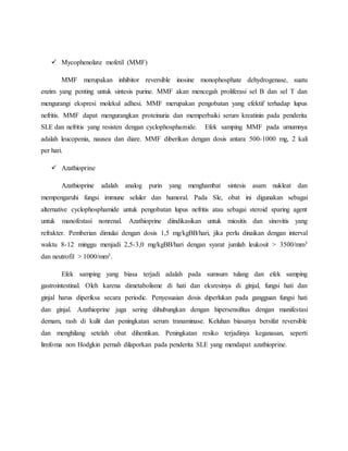  Mycophenolate mofetil (MMF)
MMF merupakan inhibitor reversible inosine monophosphate dehydrogenase, suatu
enzim yang penting untuk sintesis purine. MMF akan mencegah proliferasi sel B dan sel T dan
mengurangi ekspresi molekul adhesi. MMF merupakan pengobatan yang efektif terhadap lupus
nefritis. MMF dapat mengurangkan proteinuria dan memperbaiki serum kreatinin pada penderita
SLE dan nefritis yang resisten dengan cyclophosphamide. Efek samping MMF pada umumnya
adalah leucopenia, nausea dan diare. MMF diberikan dengan dosis antara 500-1000 mg, 2 kali
per hari.
 Azathioprine
Azathioprine adalah analog purin yang menghambat sintesis asam nukleat dan
mempengaruhi fungsi immune seluler dan humoral. Pada Sle, obat ini digunakan sebagai
alternative cyclophosphamide untuk pengobatan lupus nefritis atau sebagai steroid sparing agent
untuk manofestasi nonrenal. Azathioprine diindikasikan untuk miositis dan sinovitis yang
refrakter. Pemberian dimulai dengan dosis 1,5 mg/kgBB/hari, jika perlu dinaikan dengan interval
waktu 8-12 minggu menjadi 2,5-3,0 mg/kgBB/hari dengan syarat jumlah leukosit > 3500/mm3
dan neutrofil > 1000/mm3.
Efek samping yang biasa terjadi adalah pada sumsum tulang dan efek samping
gastrointestinal. Oleh karena dimetabolisme di hati dan eksresinya di ginjal, fungsi hati dan
ginjal harus diperiksa secara periodic. Penyesuaian dosis diperlukan pada gangguan fungsi hati
dan ginjal. Azathioprine juga sering dihubungkan dengan hipersensifitas dengan manifestasi
demam, rash di kulit dan peningkatan serum tranaminase. Keluhan biasanya bersifat reversible
dan menghilang setelah obat dihentikan. Peningkatan resiko terjadinya keganasan, seperti
limfoma non Hodgkin pernah dilaporkan pada penderita SLE yang mendapat azathioprine.
 