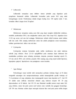  Leflunomide
Leflunomide merupakan suatu inhibitor sintesis pirimidin yang digunakan pada
pengobatan rheumatoid arthritis. Leflunomide bermanfaat pada pasien SLE yang mulai
ketergantungan steroid. Pemberiannya dimulai dengan loading dose 100 mg/hari untuk 3 hari,
kemudian diikuti dengan dosis 20 mg/hari.
 Methotrexate
Methotrexate merupakan analog asam folat yang dapat mengikat dehidrofolat reduktase,
memblok pembentukan DNA, dan menghambat sintesis purin. Pada terapi SLE, digunakan dosis
15-20 mg secara oral satu kali seminggu. Methotrexate terbukti efektif terutama untuk keluhan
kulit dan sendi. Efek samping methotrexate antara lain adalah peningkatan serum transaminase,
keluhan gastrointestinal, infeksi dan oral ulcer.
 Cyclosporine
Cyclosporine terutama bermanfaat untuk nefritis membranosa dan untuk sindroma
nefrotik yang refrakter. Dosis 2,5-5,0 mg/kgBB/hari pada umumnya dapat ditoleransi dan
menimbulkan perbaikan nyata terhadap proteinuria, sitopenia, parameter imunologi seperti C3,
C4 dan anti-ds DNA serta aktivitas penyakit. Efek samping yang sering terjadi adalah hipertensi,
hyperplasia gingival, hipertrichosis dan peningkatan serum kreatinin.

Agen Biologis
Perkembangan terapi terakhir telah memusatkan perhatian terhadap fungsi sel B dalam
mengambil autoantigen dan mempresentasikannya melalui immunoglobulin spesifik terhadap sel
T di permukaan sel yang selanjutnya akan mempengaruhi respon imun dependen sel T. Anti CD
20 adalah suatu antibody monoclonal chimeric yang melawan reseptor DC 20 yang
dipresentasikan sel B limfosit. Anti CD 20 atau Rituximab memiliki potensi terapi untuk SLE
yang refrakter, antara lain pada system saraf sentral, renal, vaskulitis dan gangguan hematologic.
LJP 394 atau Abetimus sodium dapat mencegah rekurensi flare renal pada pasien nefritis dengan
 