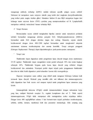 mengurangi antibody terhadap dsDNA melalui toleransi spesifik antigen secara selektif.
Substansi ini merupakan suatu senyawa sintetik yang terdiri dari rangkaian deoxyribonukleotida
yang terikat pada rangka trietilen glikol. Stimulator limfosit B atau BlyS merupakan bagian dari
keluarga tumor necrosis factor (TNF) cytokine yang mempresentasikan sel B. LymphoStatB
merupakan antibody monoclonal human terhadap BlyS.
 Terapi Hormon
Bromocriptine secara selektif menghambat hipofise anterior untuk mensekresi prolaktin
terbukti bermanfaat mengurangi aktivitas penyakit SLE. Dehydroepiandrosterone (DHEA)
bermanfaat untuk SLE dengan aktivitas ringan dan sedang. Danazole, sejenis sintetik
kortikosteroid dengan dosis 400-1200 mg/hari bermanfaat untuk mengkontrol sitopenia
autoimmune terutama trombositopenia dan anemia hemolitik. Terapi estrogen pengganti
(Estrogen Replacement Therapy) dapat dipertimbangkan pada pasien-pasien menopause.

Terapi Lain
Thalidomide dapat digunakan untuk pengobatan lupus discoid dengan dosis maintenance
25-50 mg/hari. Thalidomide dapat menginduksi remisi partial sebanyak 30% dan remisi lengkap
sebanyak 60%. Thalidomide berguna pada kasus lupus discoid yang refrakter dengan
kortikosteroid dan antimalaria. Neuropati perifer dapat terjadi pada penggunaaan thalidomide
dan obat ini tidak boleh digunakan pada kehamilan karena efek teratogeniknya.
Dapsone merupakan suatu sulfone yang efektif untuk mengatasi beberapa kelainan kulit
termasuk lupus discoid. Retinoid yang memiliki efek anti inflamasi dan immunosuppressive
telah digunakan luas baik secara oral maupun topical untuk pengobatan lupus cutaneous yang
kronis.
Immunoglobulin intravena (IVIgG) adalah immunomodulator dengan mekanisme kerja
yang luas, meliputi blockade reseptor Fc, regulasi komplemen dan sel T. Tidak seperti
immunosuppressant, IVIgG tidak mempunyai efek meningkatkan resiko terjadinya infeksi.
Dengan dosis 400 mg/kgBB/hari selama 5 hari berturut-turut terjadi perbaikan trombositopenia,
arthritis, nefritis, demam, manifestasi kulit dan parameter immunologis. Efek samping yang
 
