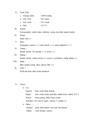 II. Tanda Vital
a. Tekanan darah : 100/60 mmHg
b. Frek. Nadi : 83x/ menit
c. Frek. Nafas : 24 x/ menit
d. Suhu : 35,3 °C
III. Kepala :
Normocephali, rambut hitam, distribusi merata dan tidak mudah dicabut.
IV. Wajah :
Malar rash (+)
V. Mata :
Konjungtiva anemis (-/-), sclera ikterik (-/-), oedem palpebral (+/+)
VI. Telinga :
Bentuk normal, NT auricular (-/-), secret (-/-).
VII. Hidung :
Bentuk normal, septum deviasi (-), secret (-), pernafasan cuping hidung (-).
VIII. Mulut :
Bibir tampak kering, ulkus mukosa bibir (+).
IX. Leher :
KGB dan tiroid tidak teraba membesar.
X. Thorax
 Cor :
Inspeksi : Ictus cordis tidak tampak.
Palpasi : ictus cordis teraba pada linea midclavicula sinistra ICS 5
Perkusi : batas jantung dalam batas normal
Auskultasi :BJ I dan II reguler, murmur (-), gallop (-)
 Pulmo :
Inspeksi : gerak dada simetris saat statis dan dinamis.
Palpasi : vocal fremitus simetris
 