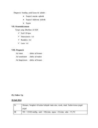 Diagnosis banding pada kasus ini adalah :
 Suspect anemia aplastik
 Suspect sindroma nefrotik
 Sepsis
VII. Penatalaksanaan
Terapi yang diberikan di IGD
 NaCl 20 tpm
 Simavastatin 1x1
 Ranitidin 2x1
 Lasix 1x1
VIII. Prognosis
Ad vitam : dubia ad bonam
Ad sanationam : dubia ad malam
Ad fungsionam : dubia ad bonam
IX. Follow Up
20 Juli 2014
S Demam, bengkak di kedua kelopak mata atas, sesak, mual, badan terasa pegal-
pegal.
O TD : 110/60 mmHg, nadi : 100x/mnt, napas : 22x/mnt, suhu : 37,3ºC
 