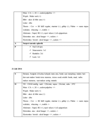 Mata : CA -/-, SI -/-, oedem palpebra +/+
Wajah : Malar rash (+)
Bibir : ulcer di bibir atas (+)
Leher : dbn
Thorax : Cor → BJ I&II regular, murmur (-), gallop (-), Pulmo → suara napas
vesikuler, wheezing -/-, ronkhi -/-
Abdomen : Supel, BU (+), nyeri tekan (+) di epigastrium
Ektremitas atas : akral hangat +/+, oedem -/-
Ekstremitas bawah : akral hangat +/+, oedem +/+
A Suspect anemia aplastik
P  NaCl 20 tpm
 Simavastatin 1x1
 Ranitidin 2x1
 Lasix 1x1
21 Juli 2014
S Demam, bengkak di kedua kelopak mata atas, batuk saat menjelang malam hari
dan saat malam batuk terus menerus, terasa sesak setelah batuk, mual, nafsu
makan menurun, saat makan sering muntah.
O TD : 130/60 mmHg, nadi : 120x/mnt, napas : 24x/mnt, suhu : 39ºC
Mata : CA -/-, SI -/-, oedem palpebra +/+
Wajah : Malar rash (+)
Bibir : ulcer di bibir atas (+)
Leher : dbn
Thorax : Cor → BJ I&II regular, murmur (-), gallop (-), Pulmo → suara napas
vesikuler, wheezing -/-, ronkhi -/-
Abdomen : Supel, BU (+), nyeri tekan (+) di epigastrium
Ektremitas atas : akral hangat +/+, oedem -/-
Ekstremitas bawah : akral hangat +/+, oedem -/-
 