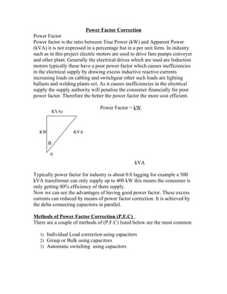 Power Factor Correction
Power Factor
Power factor is the ratio between True Power (kW) and Apparent Power
(kVA) it is not expressed in a percentage but in a per unit form. In industry
such as in this project electric motors are used to drive fans pumps conveyer
and other plant. Generally the electrical drives which are used are Induction
motors typically these have a poor power factor which causes inefficiencies
in the electrical supply by drawing excess inductive reactive currents
increasing loads on cabling and switchgear other such loads are lighting
ballasts and welding plants ect. As it causes inefficiencies in the electrical
supply the supply authority will penalise the consumer financially for poor
power factor. Therefore the better the power factor the more cost efficient.

                                Power Factor = kW
           KVAr



  KW               KVA

       θ
        θ
                                                 kVA

Typically power factor for industry is about 0.8 lagging for example a 500
kVA transformer can only supply up to 400 kW this means the consumer is
only getting 80% efficiency of there supply.
Now we can see the advantages of having good power factor. These excess
currents can reduced by means of power factor correction. It is achieved by
the delta connecting capacitors in parallel.

Methods of Power Factor Correction (P.F.C)
There are a couple of methods of (P.F.C) listed below are the most common

   1) Individual Load correction using capacitors
   2) Group or Bulk using capacitors
   3) Automatic switching using capacitors
 