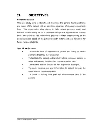 II. OBJECTIVES
General objective
This case study aims to identify and determine the general health problems
and needs of the patient with an admitting diagnosis of dengue hemorrhagic
fever. This presentation also intends to help patient promote health and
medical understanding of such condition through the application of nursing
skills. This paper is also intended to provide a better understanding of the
disease process based on the patient’s health history and as a reference for
future nursing students.
Specific Objectives
• To raise the level of awareness of patient and family on health
problems that they may encounter
• To facilitate the patient and family in taking necessary actions to
solve and prevent the identified problems on her own
• To trace the disease process as well as possible etiologies.
• To render nursing care and information to patient through the
application of the nursing skills.
• To create a nursing care plan for individualized care of the
patient.
DENGUE HEMORRHAGIC FEVER
 