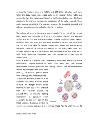 neutrophils (mature form of a WBC), and 175 billion platelets each day.
When the body needs more blood cells, as in infection (when WBCs are
needed to fight the invading pathogen) or in bleeding (when more RBCs are
required), the marrow increases its production of the cells required. Thus,
under normal conditions, the marrow responds to increased demand and
releases adequate numbers of cells into the circulation.
The volume of blood in humans is approximately 7% to 10% of the normal
body weight and amounts to 5 to 6 L. Circulating through the vascular
system and serving as a link between body organs, the blood carries oxygen
absorbed from the lungs and nutrients absorbed from the gastrointestinal
tract to the body cells for cellular metabolism. Blood also carries waste
products produced by cellular metabolism to the lungs, skin, liver, and
kidneys, where they are transformed and eliminated from the body. Blood
also carries hormones, antibodies, and other substances to their sites of
action or use.
Blood is made up of plasma (fluid component) and formed elements (cellular
component). Plasma consists of about 90% water and 10% solutes
(electrolytes, albumin, globulins, and clotting factors). The formed elements
include erythrocytes (red blood cells
[RBCs]), leukocytes (white blood
cells [WBCs]), and platelets (PLTs).
To function, blood must remain in its
normally fluid state. Because blood
is fluid, the danger always exists
that trauma can lead to loss of blood
from the vascular system. To
prevent this, an intricate clotting
mechanism is activated when
necessary to seal any leak in the
blood vessels. Excessive clotting is
equally dangerous, because it can obstruct blood flow to vital tissues. To
DENGUE HEMORRHAGIC FEVER
 