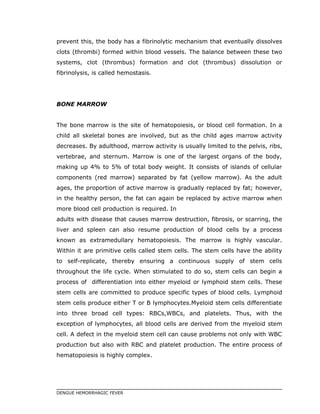 prevent this, the body has a fibrinolytic mechanism that eventually dissolves
clots (thrombi) formed within blood vessels. The balance between these two
systems, clot (thrombus) formation and clot (thrombus) dissolution or
fibrinolysis, is called hemostasis.
BONE MARROW
The bone marrow is the site of hematopoiesis, or blood cell formation. In a
child all skeletal bones are involved, but as the child ages marrow activity
decreases. By adulthood, marrow activity is usually limited to the pelvis, ribs,
vertebrae, and sternum. Marrow is one of the largest organs of the body,
making up 4% to 5% of total body weight. It consists of islands of cellular
components (red marrow) separated by fat (yellow marrow). As the adult
ages, the proportion of active marrow is gradually replaced by fat; however,
in the healthy person, the fat can again be replaced by active marrow when
more blood cell production is required. In
adults with disease that causes marrow destruction, fibrosis, or scarring, the
liver and spleen can also resume production of blood cells by a process
known as extramedullary hematopoiesis. The marrow is highly vascular.
Within it are primitive cells called stem cells. The stem cells have the ability
to self-replicate, thereby ensuring a continuous supply of stem cells
throughout the life cycle. When stimulated to do so, stem cells can begin a
process of differentiation into either myeloid or lymphoid stem cells. These
stem cells are committed to produce specific types of blood cells. Lymphoid
stem cells produce either T or B lymphocytes.Myeloid stem cells differentiate
into three broad cell types: RBCs,WBCs, and platelets. Thus, with the
exception of lymphocytes, all blood cells are derived from the myeloid stem
cell. A defect in the myeloid stem cell can cause problems not only with WBC
production but also with RBC and platelet production. The entire process of
hematopoiesis is highly complex.
DENGUE HEMORRHAGIC FEVER
 
