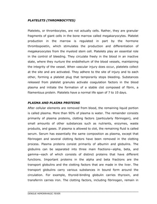 PLATELETS (THROMBOCYTES)
Platelets, or thrombocytes, are not actually cells. Rather, they are granular
fragments of giant cells in the bone marrow called megakaryocytes. Platelet
production in the marrow is regulated in part by the hormone
thrombopoietin, which stimulates the production and differentiation of
megakaryocytes from the myeloid stem cell. Platelets play an essential role
in the control of bleeding. They circulate freely in the blood in an inactive
state, where they nurture the endothelium of the blood vessels, maintaining
the integrity of the vessel. When vascular injury does occur, platelets collect
at the site and are activated. They adhere to the site of injury and to each
other, forming a platelet plug that temporarily stops bleeding. Substances
released from platelet granules activate coagulation factors in the blood
plasma and initiate the formation of a stable clot composed of fibrin, a
filamentous protein. Platelets have a normal life span of 7 to 10 days.
PLASMA AND PLASMA PROTEINS
After cellular elements are removed from blood, the remaining liquid portion
is called plasma. More than 90% of plasma is water. The remainder consists
primarily of plasma proteins, clotting factors (particularly fibrinogen), and
small amounts of other substances such as nutrients, enzymes, waste
products, and gases. If plasma is allowed to clot, the remaining fluid is called
serum. Serum has essentially the same composition as plasma, except that
fibrinogen and several clotting factors have been removed in the clotting
process. Plasma proteins consist primarily of albumin and globulins. The
globulins can be separated into three main fractions—alpha, beta, and
gamma—each of which consists of distinct proteins that have different
functions. Important proteins in the alpha and beta fractions are the
transport globulins and the clotting factors that are made in the liver. The
transport globulins carry various substances in bound form around the
circulation. For example, thyroid-binding globulin carries thyroxin, and
transferrin carries iron. The clotting factors, including fibrinogen, remain in
DENGUE HEMORRHAGIC FEVER
 