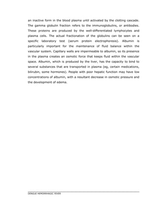 an inactive form in the blood plasma until activated by the clotting cascade.
The gamma globulin fraction refers to the immunoglobulins, or antibodies.
These proteins are produced by the well-differentiated lymphocytes and
plasma cells. The actual fractionation of the globulins can be seen on a
specific laboratory test (serum protein electrophoresis). Albumin is
particularly important for the maintenance of fluid balance within the
vascular system. Capillary walls are impermeable to albumin, so its presence
in the plasma creates an osmotic force that keeps fluid within the vascular
space. Albumin, which is produced by the liver, has the capacity to bind to
several substances that are transported in plasma (eg, certain medications,
bilirubin, some hormones). People with poor hepatic function may have low
concentrations of albumin, with a resultant decrease in osmotic pressure and
the development of edema.
DENGUE HEMORRHAGIC FEVER
 