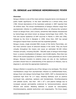 IV. DENGUE and DENGUE HEMORRHAGIC FEVER
Overview
Dengue infection is one of the most common mosquito borne viral diseases of
public health significance. It has been identified as a clinical entity since
1780. Clinical descriptions of the Australian outbreak in 1897 reported that
30 children died. The clinical manifestations of dengue infection range from
asymptomatic infection to undifferentiated fever, an influenza-like symptom
known as dengue fever, and a severe, sometimes fatal disease characterized
by hemorrhage and shock known as dengue hemorrhagic fever (DHF). The
first and second epidemics of DHF occurred in Manila in 1954 and 1956,
followed by the third in Bangkok in 1958. Since then, DHF has spread
throughout tropical Asian countries and has expanded globally.
Dengue viruses, single stranded RNA viruses of the family Flaviviridae, are
the most common cause of arboviral disease in the world. They are found
virtually throughout the tropics and cause an estimated 50-100 million
illnesses annually, including 250,000 - 500,000 cases of dengue hemorrhagic
fever a severe manifestation of dengue and 24,000 deaths. More than two
fifths of the world's population (2.5billion) lives in areas potentially at risk for
dengue. Because travelers to endemic areas are also at risk, healthcare
providers should have an understanding of the spectrum of infection, how to
diagnose it, and what the appropriate treatment is.
Dengue infection is caused by any of four dengue virus serotypes. The clinical
manifestations range from asymptomatic infection to undifferentiated fever,
dengue fever and dengue hemorrhagic fever (DHF). DHF is characterized by
sustained high fever for 2–7 days; bleeding diathesis such as positive
tourniquet test, petechiae, epistaxis and hematemesis; thrombocytopenia
with platelet counts less than 100 x 109
L and plasma leakage due to
increased vascular permeability evidenced by hemoconcentration, pleural
effusion and ascites. Bleeding diathesis is caused by vasculopathy,
thrombocytopenia, platelet dysfunction and coagulopathy. The three stages
DENGUE HEMORRHAGIC FEVER
 