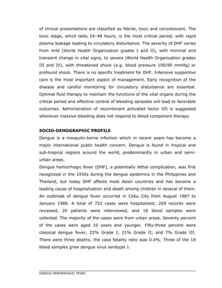 of clinical presentations are classified as febrile, toxic and convalescent. The
toxic stage, which lasts 24–48 hours, is the most critical period, with rapid
plasma leakage leading to circulatory disturbance. The severity of DHF varies
from mild (World Health Organization grades I and II), with minimal and
transient change in vital signs, to severe (World Health Organization grades
III and IV), with threatened shock (e.g. blood pressure 100/90 mmHg) or
profound shock. There is no specific treatment for DHF. Intensive supportive
care is the most important aspect of management. Early recognition of the
disease and careful monitoring for circulatory disturbance are essential.
Optimal fluid therapy to maintain the functions of the vital organs during the
critical period and effective control of bleeding episodes will lead to favorable
outcomes. Administration of recombinant activated factor VII is suggested
whenever massive bleeding does not respond to blood component therapy.
SOCIO-DEMOGRAPHIC PROFILE
Dengue is a mosquito-borne infection which in recent years has become a
major international public health concern. Dengue is found in tropical and
sub-tropical regions around the world, predominantly in urban and semi-
urban areas.
Dengue hemorrhagic fever (DHF), a potentially lethal complication, was first
recognized in the 1950s during the dengue epidemics in the Philippines and
Thailand, but today DHF affects most Asian countries and has become a
leading cause of hospitalization and death among children in several of them.
An outbreak of dengue fever occurred in Cebu City from August 1987 to
January 1988. A total of 752 cases were hospitalized; 269 records were
reviewed, 20 patients were interviewed, and 18 blood samples were
collected. The majority of the cases were from urban areas. Seventy percent
of the cases were aged 10 years and younger. Fifty-three percent were
classical dengue fever; 22% Grade I; 21% Grade II; and 7% Grade III.
There were three deaths; the case fatality ratio was 0.4%. Three of the 18
blood samples grew dengue virus serotype 1.
DENGUE HEMORRHAGIC FEVER
 