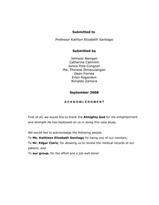 Submitted to
Professor Kathlyn Elizabeth Santiago
Submitted by
Johnson Baingan
Catherine Calimlim
Janice Pola Congzon
Ma. Theresa Dimaculangan
Dean Fornea
Erlyn Regondon
Ronaldo Zamora
September 2008
A C K N O W L E D G M E N T
First of all, we would like to thank the Almighty God for the enlightenment
and strength He has bestowed on us in doing this case study.
We would like to acknowledge the following people:
To Ms. Kathleen Elizabeth Santiago for being one of our mentors;
To Mr. Edgar Clariz, for allowing us to review the medical records of our
patient; and
To our group, for the effort and a job well done!
 