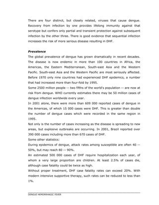 There are four distinct, but closely related, viruses that cause dengue.
Recovery from infection by one provides lifelong immunity against that
serotype but confers only partial and transient protection against subsequent
infection by the other three. There is good evidence that sequential infection
increases the risk of more serious disease resulting in DHF.
Prevalence
The global prevalence of dengue has grown dramatically in recent decades.
The disease is now endemic in more than 100 countries in Africa, the
Americas, the Eastern Mediterranean, South-east Asia and the Western
Pacific. South-east Asia and the Western Pacific are most seriously affected.
Before 1970 only nine countries had experienced DHF epidemics, a number
that had increased more than four-fold by 1995.
Some 2500 million people -- two fifths of the world's population -- are now at
risk from dengue. WHO currently estimates there may be 50 million cases of
dengue infection worldwide every year.
In 2001 alone, there were more than 609 000 reported cases of dengue in
the Americas, of which 15 000 cases were DHF. This is greater than double
the number of dengue cases which were recorded in the same region in
1995.
Not only is the number of cases increasing as the disease is spreading to new
areas, but explosive outbreaks are occurring. In 2001, Brazil reported over
390 000 cases including more than 670 cases of DHF.
Some other statistics:
During epidemics of dengue, attack rates among susceptible are often 40 --
50%, but may reach 80 -- 90%.
An estimated 500 000 cases of DHF require hospitalization each year, of
whom a very large proportion are children. At least 2.5% of cases die,
although case fatality could be twice as high.
Without proper treatment, DHF case fatality rates can exceed 20%. With
modern intensive supportive therapy, such rates can be reduced to less than
1%.
DENGUE HEMORRHAGIC FEVER
 