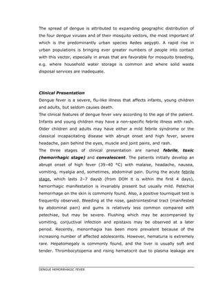 The spread of dengue is attributed to expanding geographic distribution of
the four dengue viruses and of their mosquito vectors, the most important of
which is the predominantly urban species Aedes aegypti. A rapid rise in
urban populations is bringing ever greater numbers of people into contact
with this vector, especially in areas that are favorable for mosquito breeding,
e.g. where household water storage is common and where solid waste
disposal services are inadequate.
Clinical Presentation
Dengue fever is a severe, flu-like illness that affects infants, young children
and adults, but seldom causes death.
The clinical features of dengue fever vary according to the age of the patient.
Infants and young children may have a non-specific febrile illness with rash.
Older children and adults may have either a mild febrile syndrome or the
classical incapacitating disease with abrupt onset and high fever, severe
headache, pain behind the eyes, muscle and joint pains, and rash.
The three stages of clinical presentation are named febrile, toxic
(hemorrhagic stage) and convalescent. The patients initially develop an
abrupt onset of high fever (39–40 °C) with malaise, headache, nausea,
vomiting, myalgia and, sometimes, abdominal pain. During the acute febrile
stage, which lasts 2–7 daysb (from DOH it is within the first 4 days),
hemorrhagic manifestation is invariably present but usually mild. Petechial
hemorrhage on the skin is commonly found. Also, a positive tourniquet test is
frequently observed. Bleeding at the nose, gastrointestinal tract (manifested
by abdominal pain) and gums is relatively less common compared with
petechiae, but may be severe. Flushing which may be accompanied by
vomiting, conjuctival infection and epistaxis may be observed at a later
period. Recently, menorrhagia has been more prevalent because of the
increasing number of affected adolescents. However, hematuria is extremely
rare. Hepatomegaly is commonly found, and the liver is usually soft and
tender. Thrombocytopenia and rising hematocrit due to plasma leakage are
DENGUE HEMORRHAGIC FEVER
 