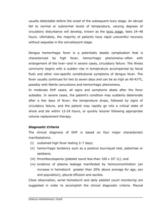 usually detectable before the onset of the subsequent toxic stage. An abrupt
fall to normal or subnormal levels of temperature, varying degrees of
circulatory disturbance will develop, known as the toxic stage, lasts 24–48
hours. Ultimately, the majority of patients have rapid uneventful recovery
without sequelae in the convalescent stage.
Dengue hemorrhagic fever is a potentially deadly complication that is
characterized by high fever, hemorrhagic phenomena--often with
enlargement of the liver--and in severe cases, circulatory failure. The illness
commonly begins with a sudden rise in temperature accompanied by facial
flush and other non-specific constitutional symptoms of dengue fever. The
fever usually continues for two to seven days and can be as high as 40-41°C,
possibly with febrile convulsions and hemorrhagic phenomena.
In moderate DHF cases, all signs and symptoms abate after the fever
subsides. In severe cases, the patient's condition may suddenly deteriorate
after a few days of fever; the temperature drops, followed by signs of
circulatory failure, and the patient may rapidly go into a critical state of
shock and die within 12-24 hours, or quickly recover following appropriate
volume replacement therapy.
Diagnostic Criteria
The clinical diagnosis of DHF is based on four major characteristic
manifestations:
(i) sustained high fever lasting 2–7 days;
(ii) hemorrhagic tendency such as a positive tourniquet test, petechiae or
epistaxis;
(iii) thrombocytopenia (platelet count less than 100 x 109
/L); and
(iv) evidence of plasma leakage manifested by hemoconcentration (an
increase in hematocrit greater than 20% above average for age, sex
and population), pleural effusion and ascites.
Close observation, serial hematocrit and daily platelet count monitoring are
suggested in order to accomplish the clinical diagnostic criteria. Pleural
DENGUE HEMORRHAGIC FEVER
 