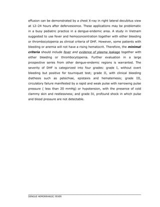 effusion can be demonstrated by a chest X-ray in right lateral decubitus view
at 12–24 hours after defervescence. These applications may be problematic
in a busy pediatric practice in a dengue-endemic area. A study in Vietnam
suggested to use fever and hemoconcentration together with either bleeding
or thrombocytopenia as clinical criteria of DHF. However, some patients with
bleeding or anemia will not have a rising hematocrit. Therefore, the minimal
criteria should include fever and evidence of plasma leakage together with
either bleeding or thrombocytopenia. Further evaluation in a large
prospective series from other dengue-endemic regions is warranted. The
severity of DHF is categorized into four grades: grade I, without overt
bleeding but positive for tourniquet test; grade II, with clinical bleeding
diathesis such as petechiae, epistaxis and hematemesis; grade III,
circulatory failure manifested by a rapid and weak pulse with narrowing pulse
pressure ( less than 20 mmHg) or hypotension, with the presence of cold
clammy skin and restlessness; and grade IV, profound shock in which pulse
and blood pressure are not detectable.
DENGUE HEMORRHAGIC FEVER
 