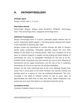 V. PATHOPYSIOLOGY
Etiologic agent
Dengue viruses’ type 1, 2, 3, & 4
Alternative Names
Hemorrhagic dengue; Dengue shock syndrome; Philippine hemorrhagic
fever; Thai hemorrhagic fever; Singapore hemorrhagic fever
Definition/Transmission
Dengue hemorrhagic fever is a severe, potentially deadly infection bite by
certain mosquitoes (Aedes aegypti ). Day biting female mosquito that breeds
in the household or standing clean water.
Dengue viruses are transmitted to humans through the bites of infective
female Aedes mosquitoes. Mosquitoes generally acquire the virus while
feeding on the blood of an infected person. After virus incubation for 8-10
days, an infected mosquito is capable, during probing and blood feeding, of
transmitting the virus, to susceptible individuals for the rest of its life.
Infected female mosquitoes may also transmit the virus to their offspring by
transovarial (via the eggs) transmission, but the role of this in sustaining
transmission of virus to humans has not yet been delineated.
Humans are the main amplifying host of the virus, although studies have
shown that in some parts of the world monkeys may become infected and
perhaps serve as a source of virus for uninfected mosquitoes. The virus
circulates in the blood of infected humans for two to seven days, at
approximately the same time as they have fever; Aedes mosquitoes may
acquire the virus when they feed on an individual during this period.
Incubation Period
Uncertain, Probably 6 days to one week.
DENGUE HEMORRHAGIC FEVER
 